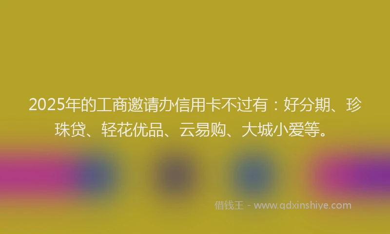 2025年的工商邀请办信用卡不过有：好分期、珍珠贷、轻花优品、云易购、大城小爱等。