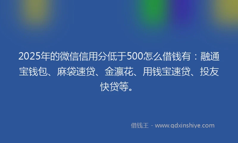 2025年的微信信用分低于500怎么借钱有：融通宝钱包、麻袋速贷、金瀛花、用钱宝速贷、投友快贷等。