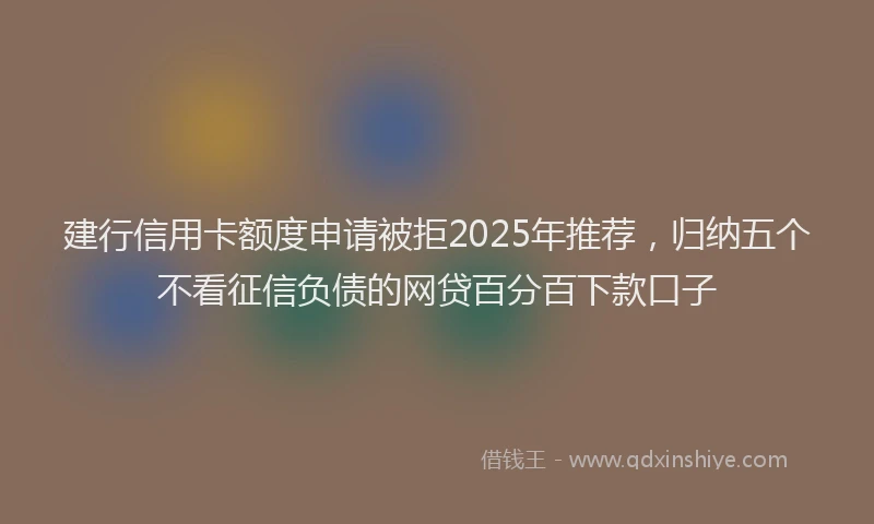 建行信用卡额度申请被拒2025年推荐，归纳五个不看征信负债的网贷百分百下款口子