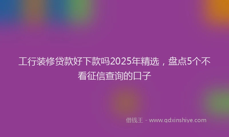 工行装修贷款好下款吗2025年精选，盘点5个不看征信查询的口子