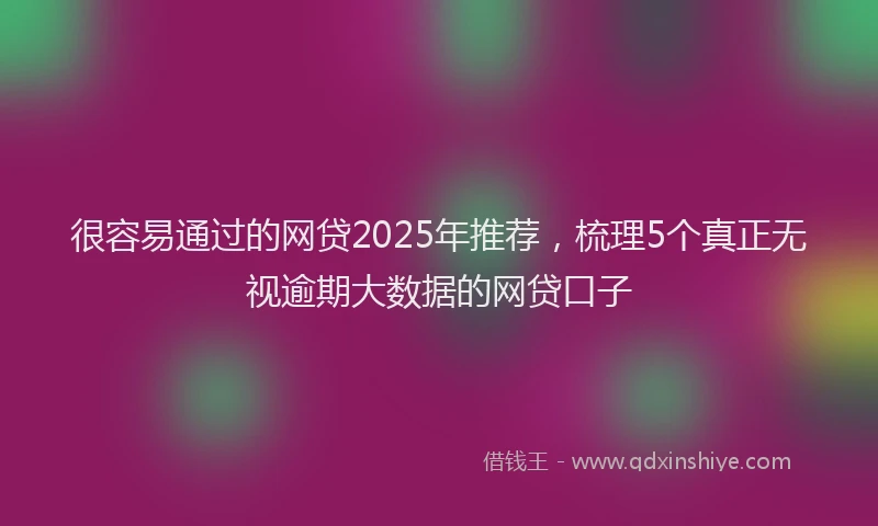 很容易通过的网贷2025年推荐，梳理5个真正无视逾期大数据的网贷口子