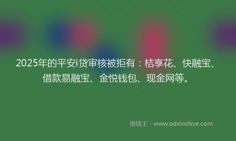 2025年的平安i贷审核被拒有：桔享花、快融宝、借款易融宝、金悦钱包、现金网等。