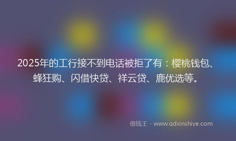 2025年的工行接不到电话被拒了有：樱桃钱包、蜂狂购、闪借快贷、祥云贷、鹿优选等。
