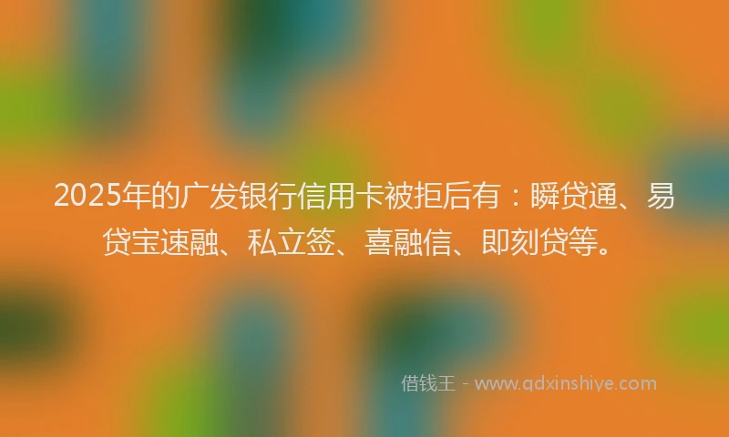 2025年的广发银行信用卡被拒后有：瞬贷通、易贷宝速融、私立签、喜融信、即刻贷等。