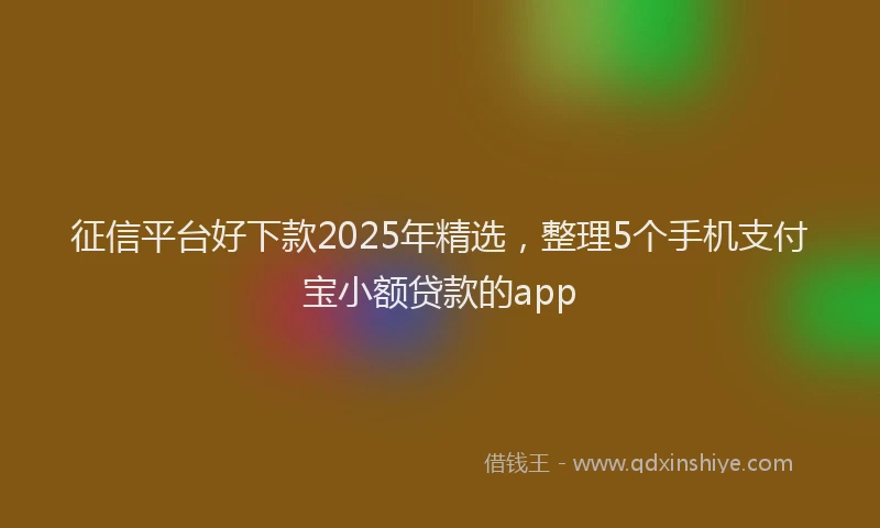 征信平台好下款2025年精选，整理5个手机支付宝小额贷款的app