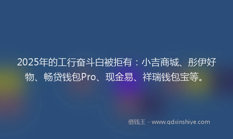 2025年的工行奋斗白被拒有：小吉商城、彤伊好物、畅贷钱包Pro、现金易、祥瑞钱包宝等。