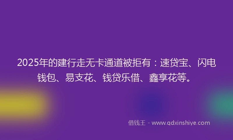2025年的建行走无卡通道被拒有：速贷宝、闪电钱包、易支花、钱贷乐借、鑫享花等。
