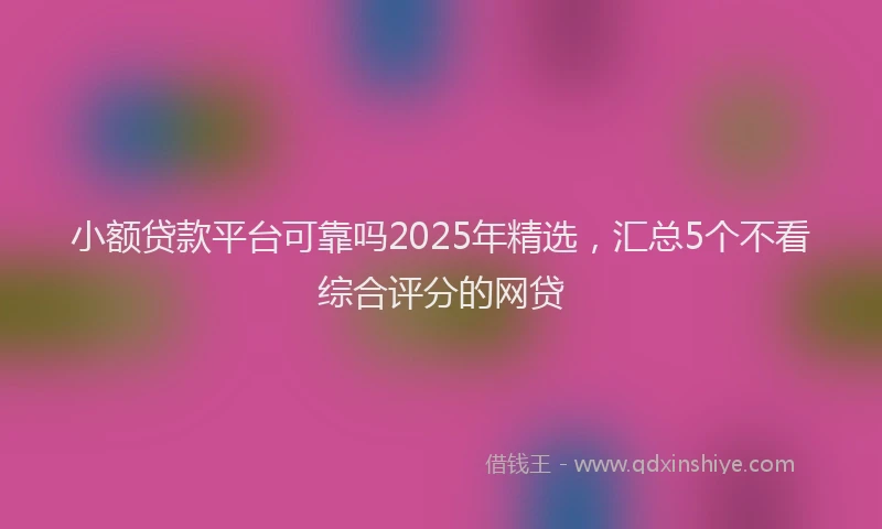 小额贷款平台可靠吗2025年精选，汇总5个不看综合评分的网贷