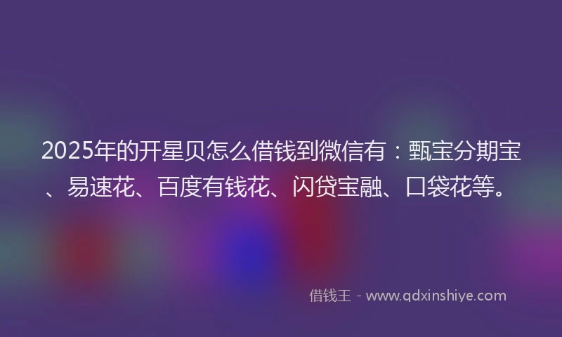 2025年的开星贝怎么借钱到微信有：甄宝分期宝、易速花、百度有钱花、闪贷宝融、口袋花等。