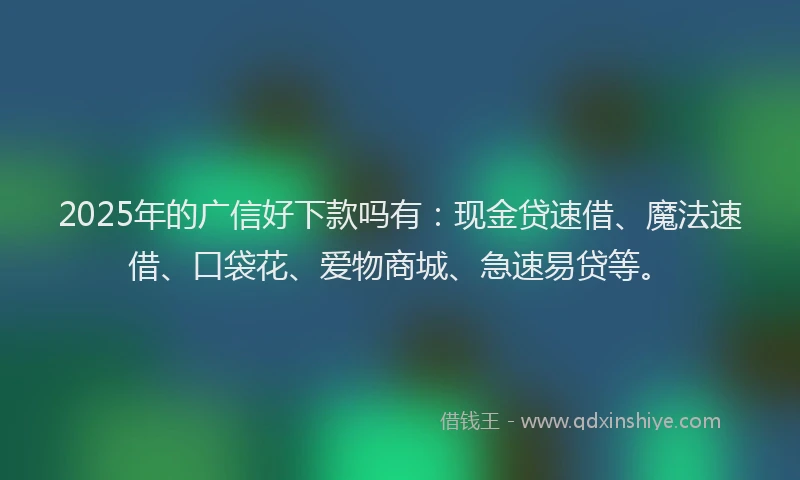 2025年的广信好下款吗有：现金贷速借、魔法速借、口袋花、爱物商城、急速易贷等。