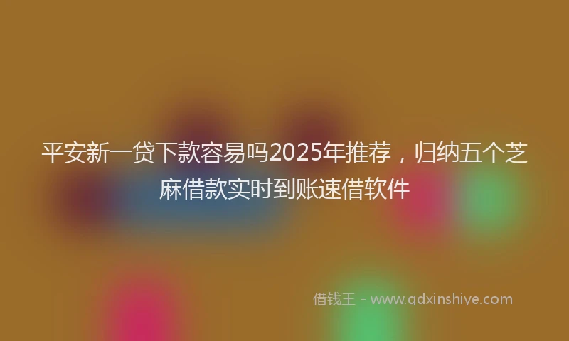 平安新一贷下款容易吗2025年推荐，归纳五个芝麻借款实时到账速借软件