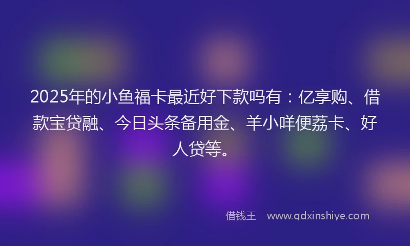 2025年的小鱼福卡最近好下款吗有：亿享购、借款宝贷融、今日头条备用金、羊小咩便荔卡、好人贷等。
