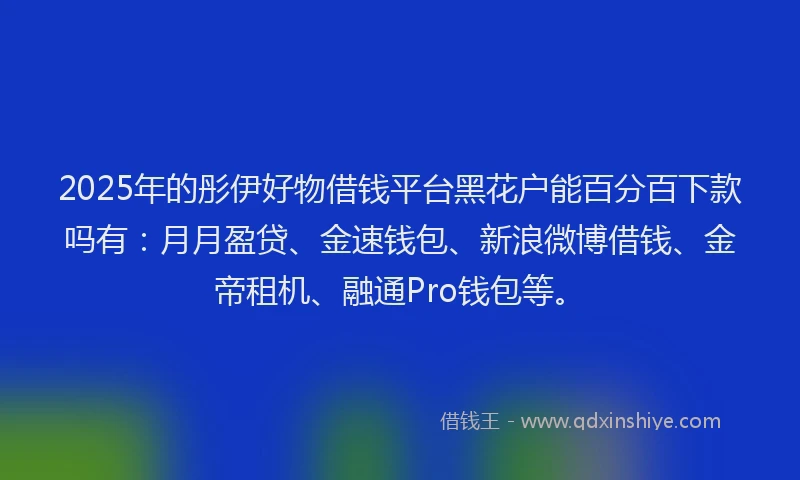 2025年的彤伊好物借钱平台黑花户能百分百下款吗有：月月盈贷、金速钱包、新浪微博借钱、金帝租机、融通Pro钱包等。
