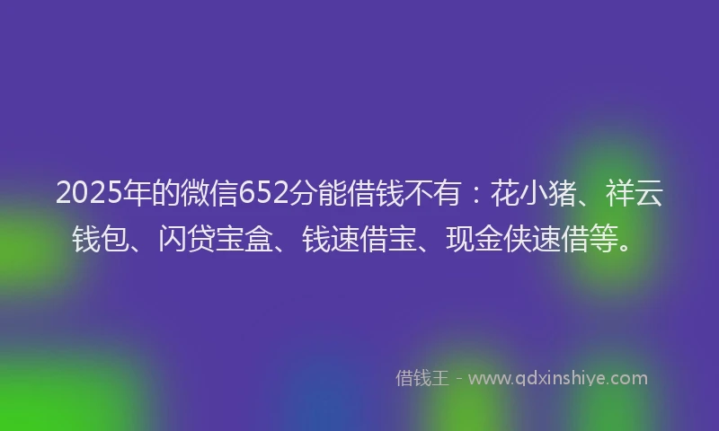 2025年的微信652分能借钱不有：花小猪、祥云钱包、闪贷宝盒、钱速借宝、现金侠速借等。