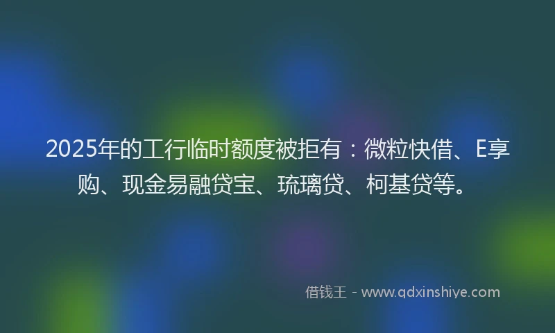 2025年的工行临时额度被拒有：微粒快借、E享购、现金易融贷宝、琉璃贷、柯基贷等。