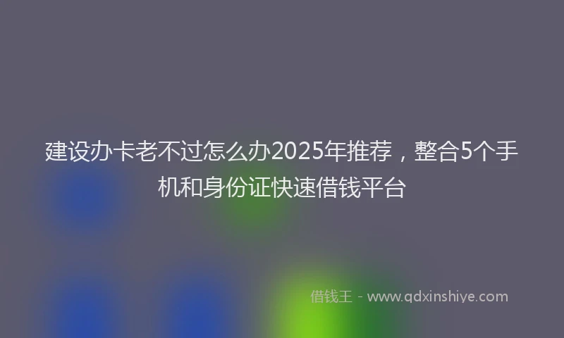 建设办卡老不过怎么办2025年推荐，整合5个手机和身份证快速借钱平台
