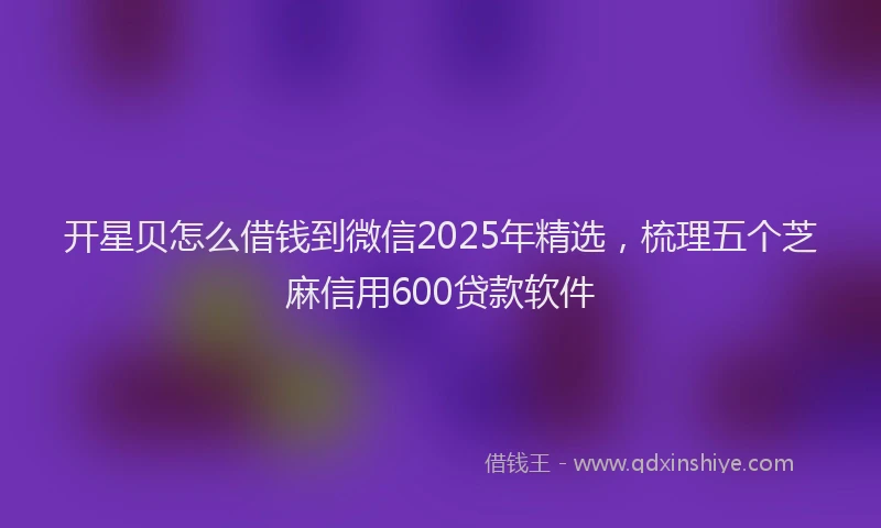 开星贝怎么借钱到微信2025年精选，梳理五个芝麻信用600贷款软件