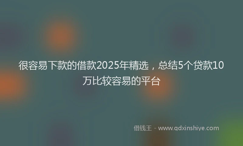 很容易下款的借款2025年精选，总结5个贷款10万比较容易的平台