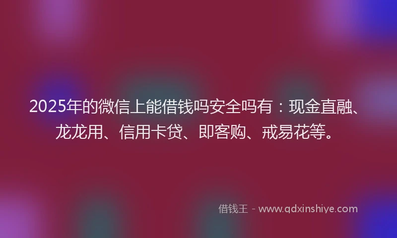 2025年的微信上能借钱吗安全吗有：现金直融、龙龙用、信用卡贷、即客购、戒易花等。