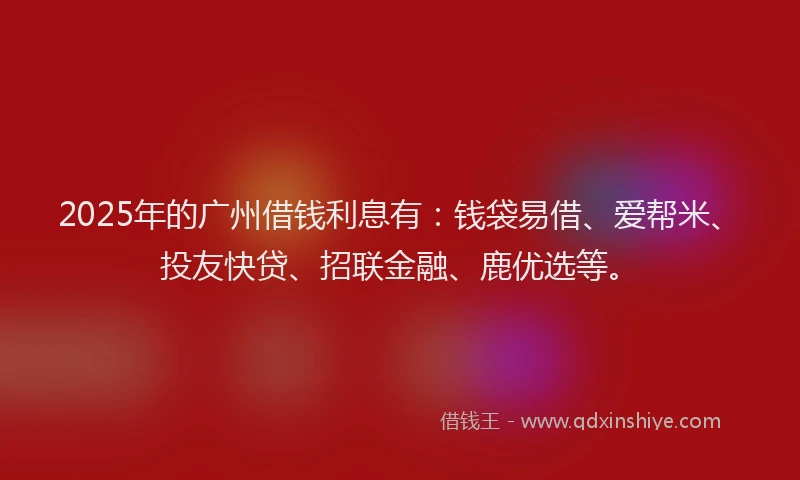 2025年的广州借钱利息有：钱袋易借、爱帮米、投友快贷、招联金融、鹿优选等。