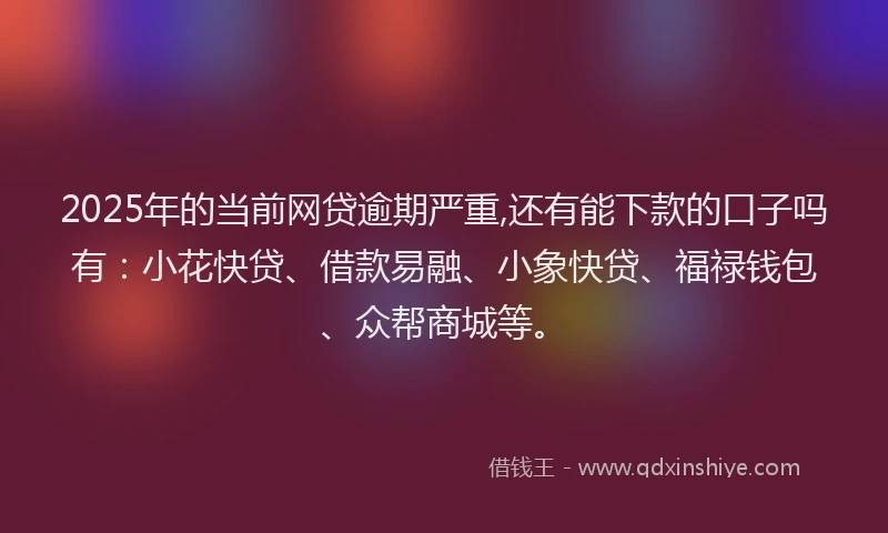 2025年的当前网贷逾期严重,还有能下款的口子吗有：小花快贷、借款易融、小象快贷、福禄钱包、众帮商城等。