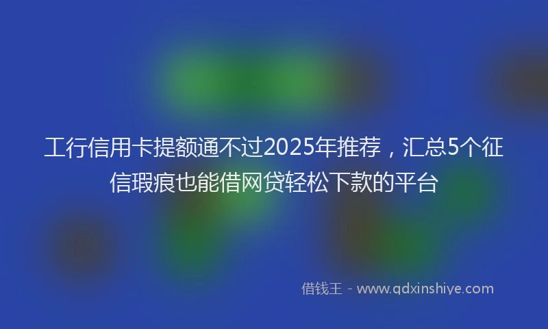 工行信用卡提额通不过2025年推荐，汇总5个征信瑕疵也能借网贷轻松下款的平台