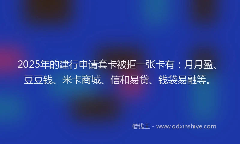 2025年的建行申请套卡被拒一张卡有：月月盈、豆豆钱、米卡商城、信和易贷、钱袋易融等。