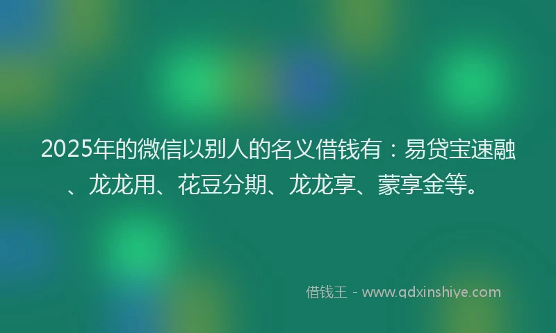 2025年的微信以别人的名义借钱有：易贷宝速融、龙龙用、花豆分期、龙龙享、蒙享金等。