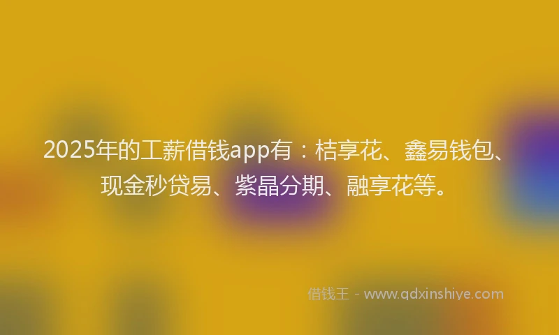 2025年的工薪借钱app有：桔享花、鑫易钱包、现金秒贷易、紫晶分期、融享花等。