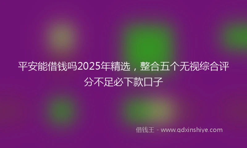 平安能借钱吗2025年精选，整合五个无视综合评分不足必下款口子