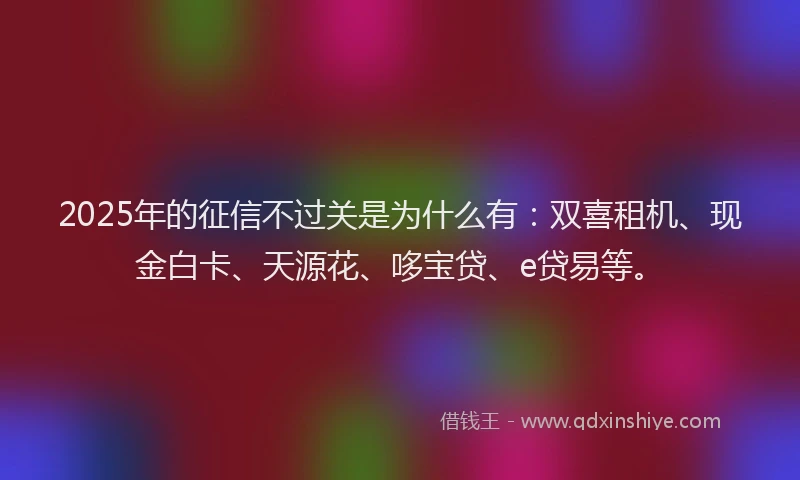 2025年的征信不过关是为什么有：双喜租机、现金白卡、天源花、哆宝贷、e贷易等。