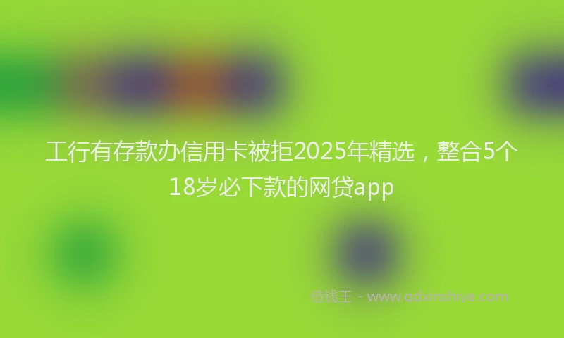 工行有存款办信用卡被拒2025年精选，整合5个18岁必下款的网贷app