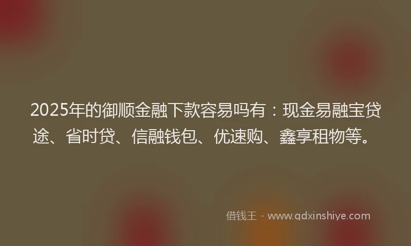 2025年的御顺金融下款容易吗有：现金易融宝贷途、省时贷、信融钱包、优速购、鑫享租物等。