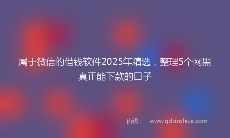 属于微信的借钱软件2025年精选，整理5个网黑真正能下款的口子