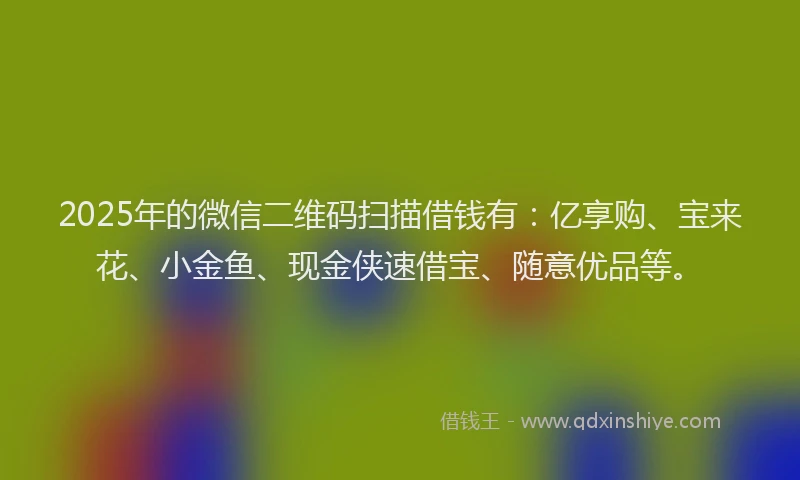 2025年的微信二维码扫描借钱有：亿享购、宝来花、小金鱼、现金侠速借宝、随意优品等。