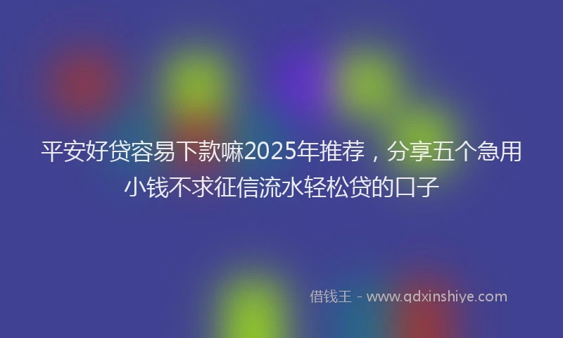 平安好贷容易下款嘛2025年推荐，分享五个急用小钱不求征信流水轻松贷的口子