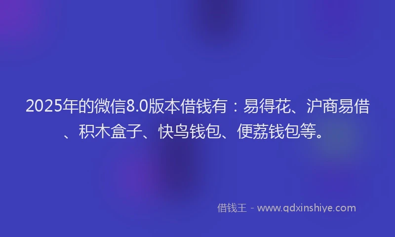 2025年的微信8.0版本借钱有：易得花、沪商易借、积木盒子、快鸟钱包、便荔钱包等。
