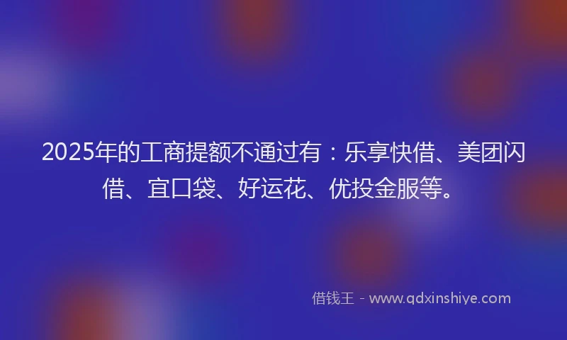 2025年的工商提额不通过有：乐享快借、美团闪借、宜口袋、好运花、优投金服等。