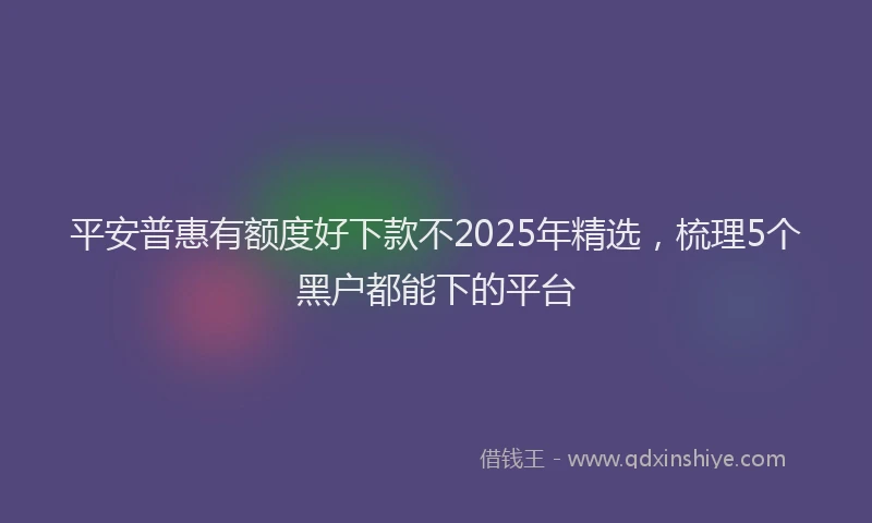 平安普惠有额度好下款不2025年精选，梳理5个黑户都能下的平台