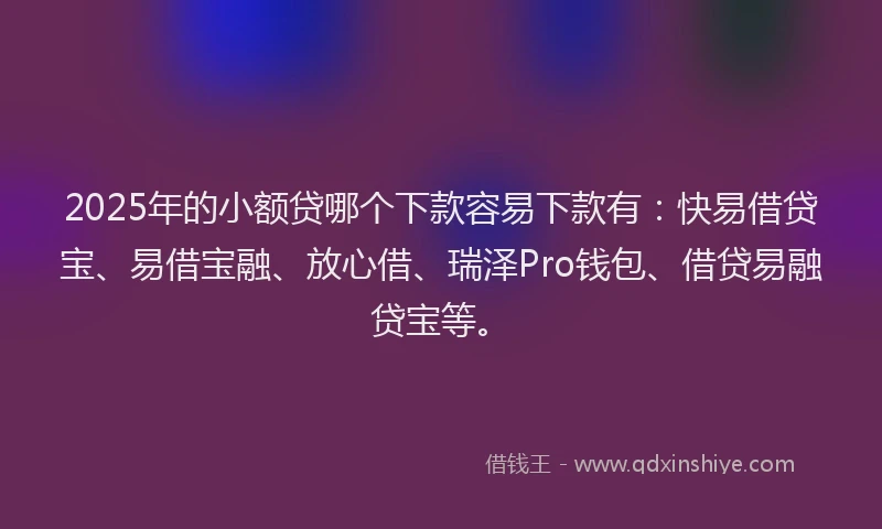 2025年的小额贷哪个下款容易下款有：快易借贷宝、易借宝融、放心借、瑞泽Pro钱包、借贷易融贷宝等。