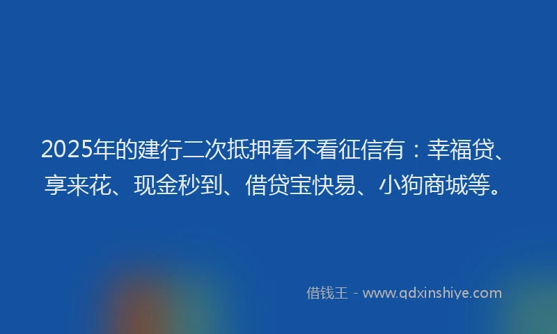 2025年的建行二次抵押看不看征信有：幸福贷、享来花、现金秒到、借贷宝快易、小狗商城等。