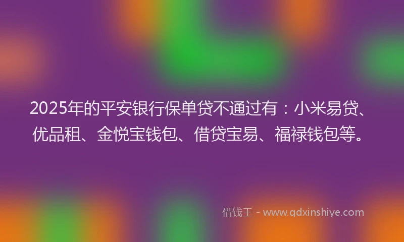 2025年的平安银行保单贷不通过有：小米易贷、优品租、金悦宝钱包、借贷宝易、福禄钱包等。