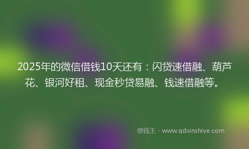 2025年的微信借钱10天还有：闪贷速借融、葫芦花、银河好租、现金秒贷易融、钱速借融等。
