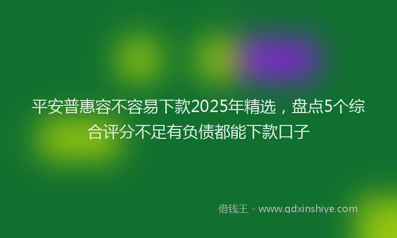 平安普惠容不容易下款2025年精选，盘点5个综合评分不足有负债都能下款口子