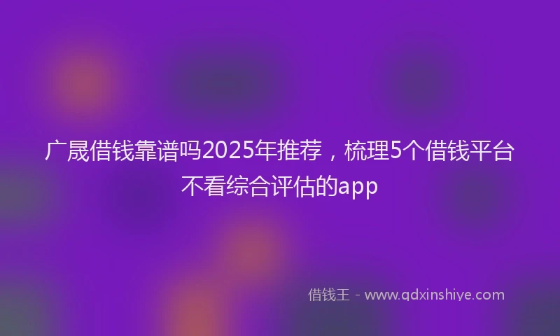 广晟借钱靠谱吗2025年推荐，梳理5个借钱平台不看综合评估的app