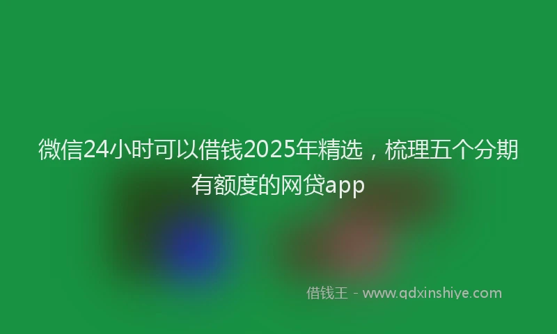 微信24小时可以借钱2025年精选，梳理五个分期有额度的网贷app