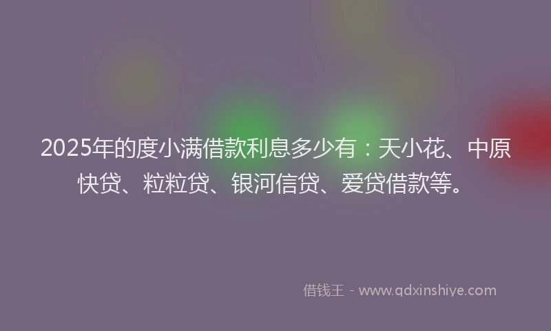2025年的度小满借款利息多少有：天小花、中原快贷、粒粒贷、银河信贷、爱贷借款等。