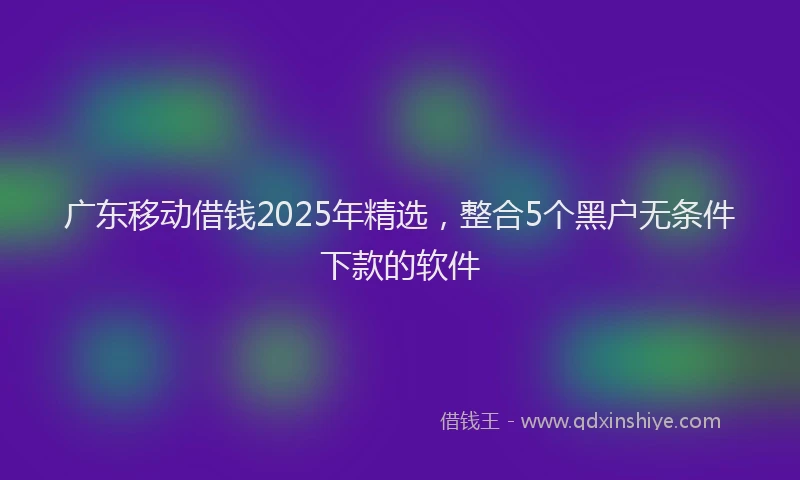 广东移动借钱2025年精选，整合5个黑户无条件下款的软件