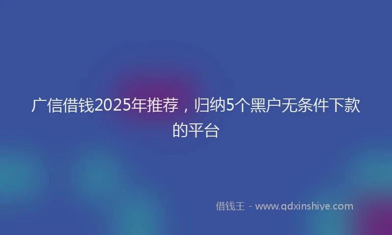 广信借钱2025年推荐，归纳5个黑户无条件下款的平台