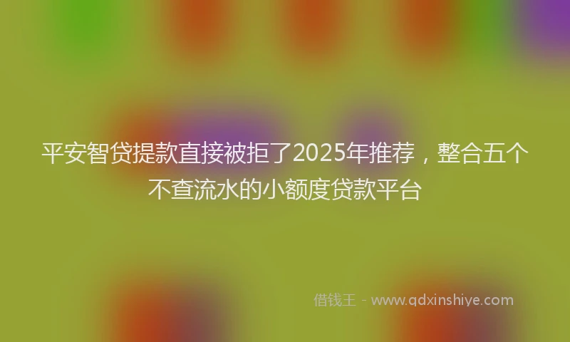 平安智贷提款直接被拒了2025年推荐，整合五个不查流水的小额度贷款平台